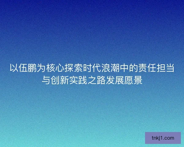 以伍鹏为核心探索时代浪潮中的责任担当与创新实践之路发展愿景