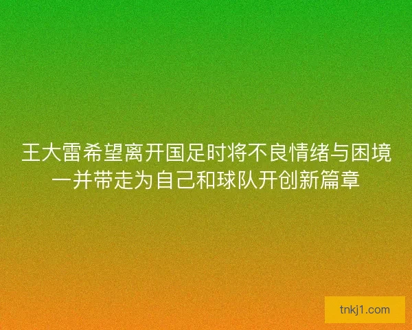 王大雷希望离开国足时将不良情绪与困境一并带走为自己和球队开创新篇章