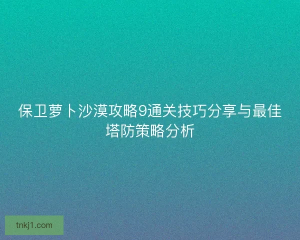 保卫萝卜沙漠攻略9通关技巧分享与最佳塔防策略分析