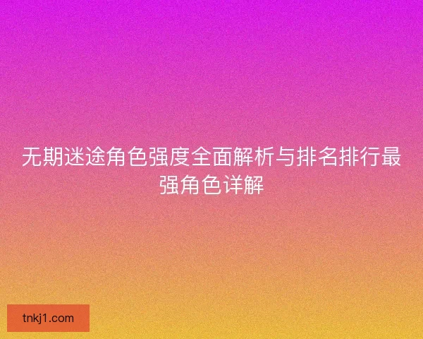 无期迷途角色强度全面解析与排名排行最强角色详解