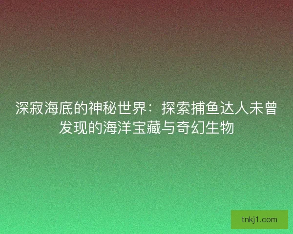 深寂海底的神秘世界：探索捕鱼达人未曾发现的海洋宝藏与奇幻生物