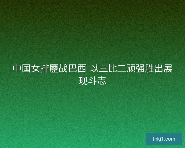 中国女排鏖战巴西 以三比二顽强胜出展现斗志 中国女排鏖战巴西 以三比二顽强胜出展现斗志