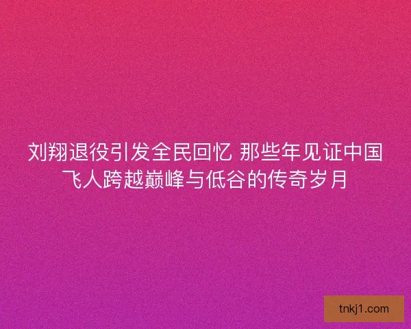 刘翔退役引发全民回忆 那些年见证中国飞人跨越巅峰与低谷的传奇岁月