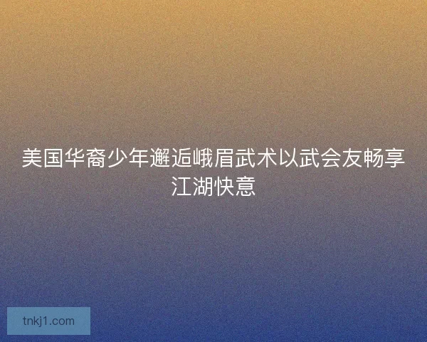 美国华裔少年邂逅峨眉武术以武会友畅享江湖快意