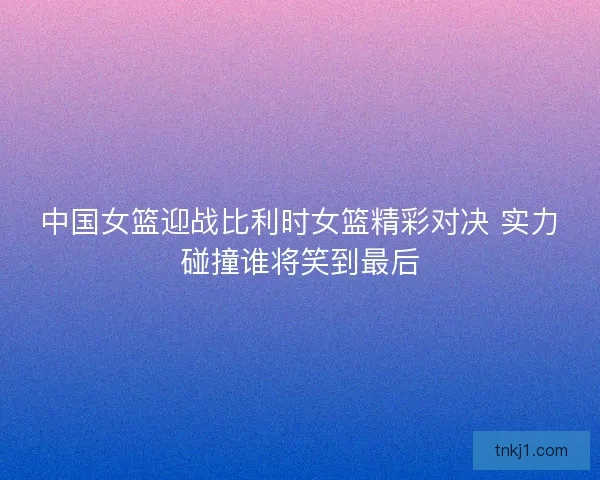 中国女篮迎战比利时女篮精彩对决 实力碰撞谁将笑到最后