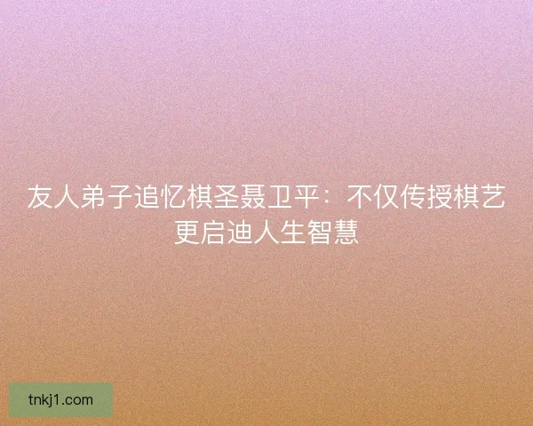 友人弟子追忆棋圣聂卫平：不仅传授棋艺更启迪人生智慧