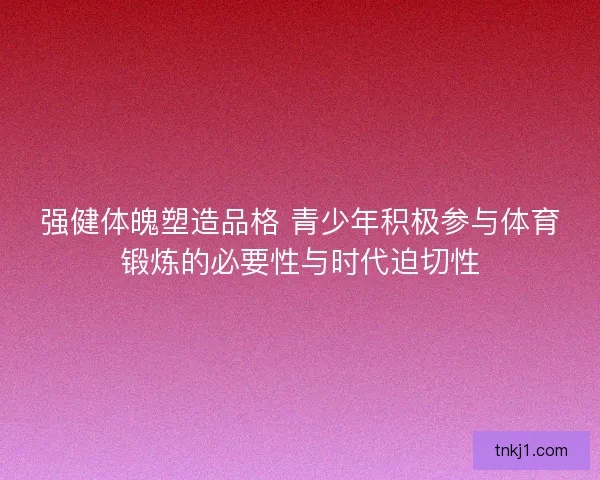 强健体魄塑造品格 青少年积极参与体育锻炼的必要性与时代迫切性