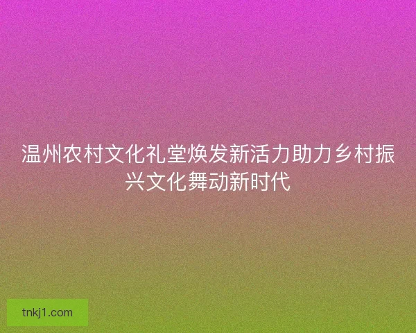 温州农村文化礼堂焕发新活力助力乡村振兴文化舞动新时代