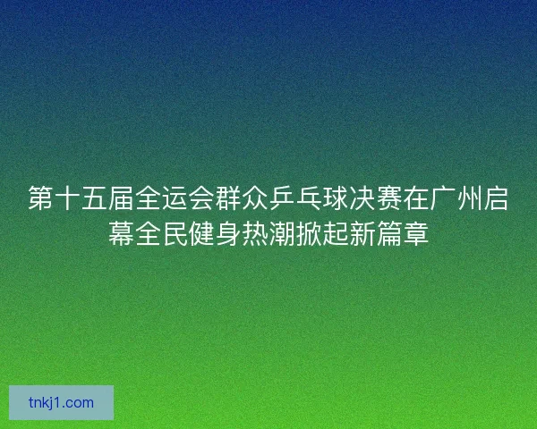 第十五届全运会群众乒乓球决赛在广州启幕全民健身热潮掀起新篇章