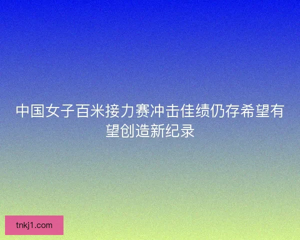 中国女子百米接力赛冲击佳绩仍存希望有望创造新纪录