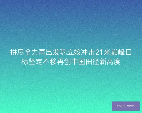 拼尽全力再出发巩立姣冲击21米巅峰目标坚定不移再创中国田径新高度