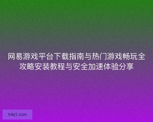 网易游戏平台下载指南与热门游戏畅玩全攻略安装教程与安全加速体验分享