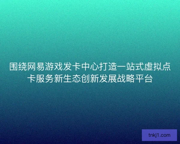 围绕网易游戏发卡中心打造一站式虚拟点卡服务新生态创新发展战略平台
