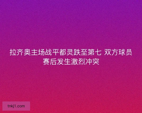 拉齐奥主场战平都灵跌至第七 双方球员赛后发生激烈冲突