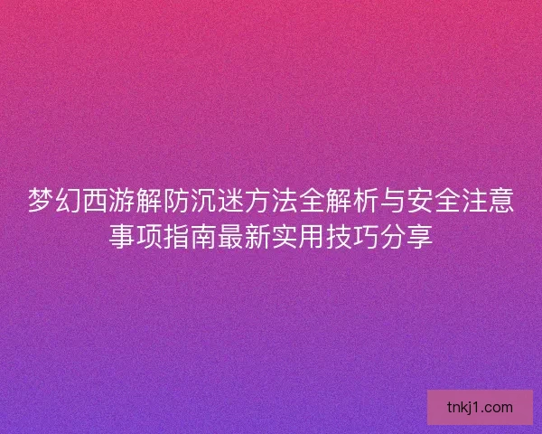 梦幻西游解防沉迷方法全解析与安全注意事项指南最新实用技巧分享