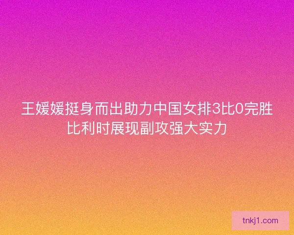 王媛媛挺身而出助力中国女排3比0完胜比利时展现副攻强大实力