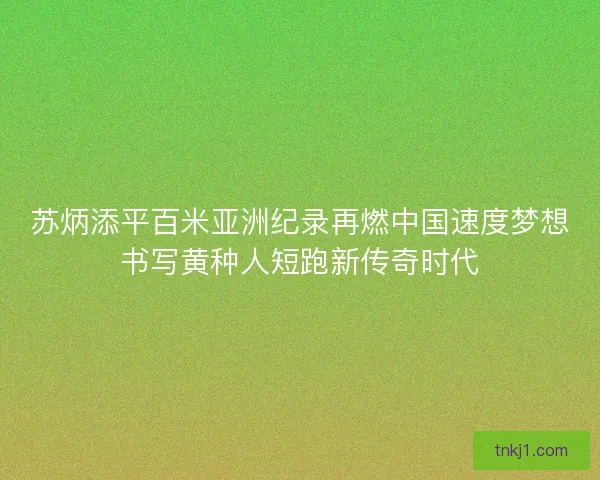 苏炳添平百米亚洲纪录再燃中国速度梦想书写黄种人短跑新传奇时代